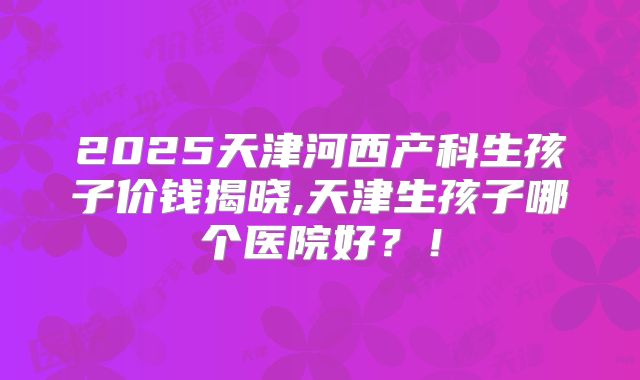 2025天津河西产科生孩子价钱揭晓,天津生孩子哪个医院好?!