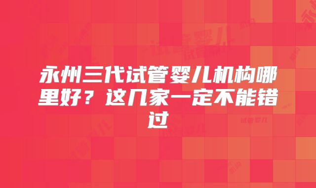 永州三代试管婴儿机构哪里好？这几家一定不能错过