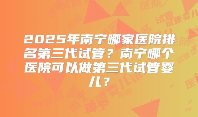 2025年南宁哪家医院排名第三代试管？南宁哪个医院可以做第三代试管婴儿？