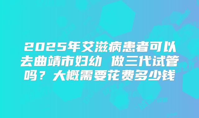2025年艾滋病患者可以去曲靖市妇幼 做三代试管吗?大概需要花费多少钱