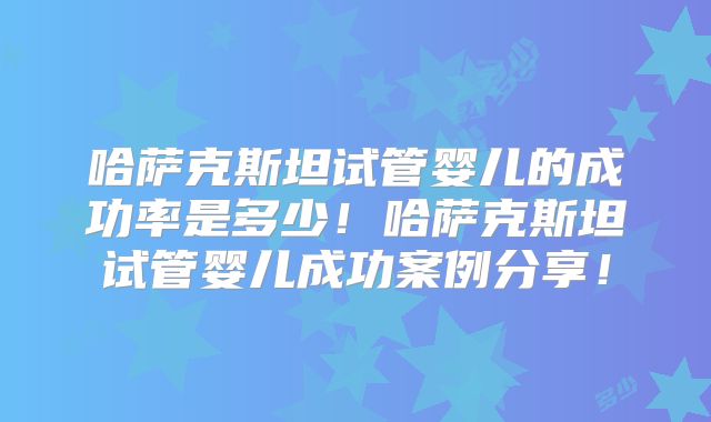 哈萨克斯坦试管婴儿的成功率是多少！哈萨克斯坦试管婴儿成功案例分享！