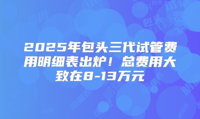 2025年包头三代试管费用明细表出炉！总费用大致在8-13万元