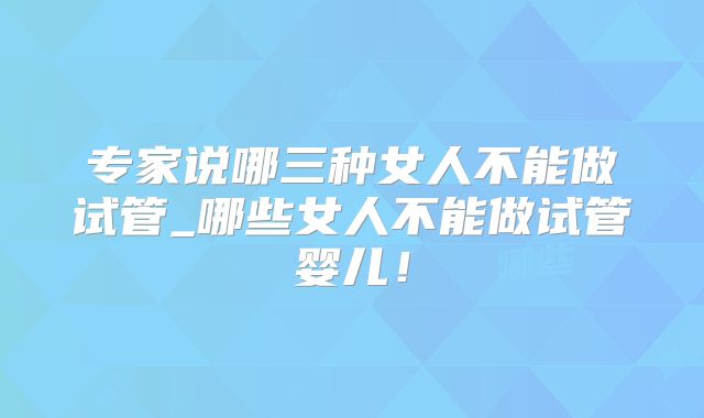 专家说哪三种女人不能做试管_哪些女人不能做试管婴儿！