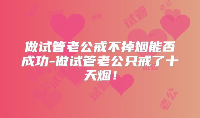做试管老公戒不掉烟能否成功-做试管老公只戒了十天烟！