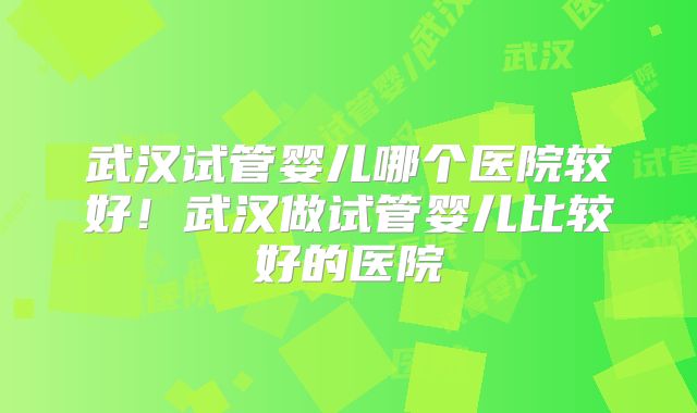 武汉试管婴儿哪个医院较好！武汉做试管婴儿比较好的医院