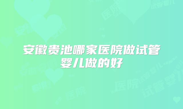 安徽贵池哪家医院做试管婴儿做的好
