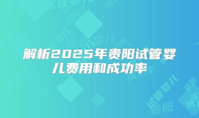 解析2025年贵阳试管婴儿费用和成功率