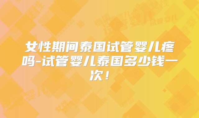 女性期间泰国试管婴儿疼吗-试管婴儿泰国多少钱一次！