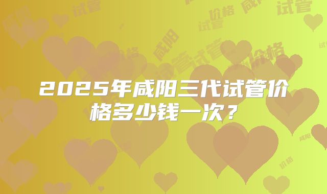 2025年咸阳三代试管价格多少钱一次？
