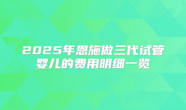 2025年恩施做三代试管婴儿的费用明细一览