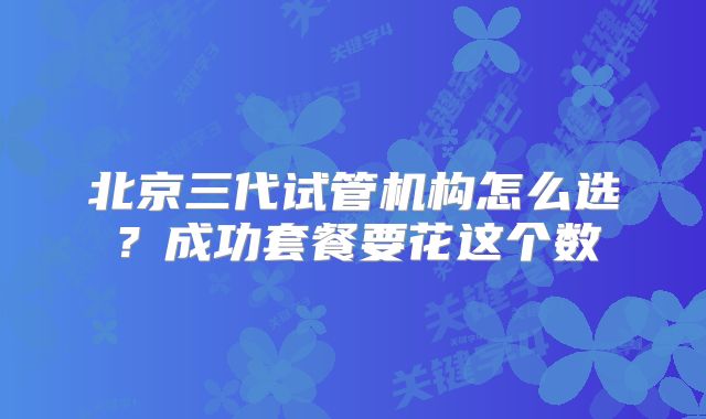 北京三代试管机构怎么选？成功套餐要花这个数