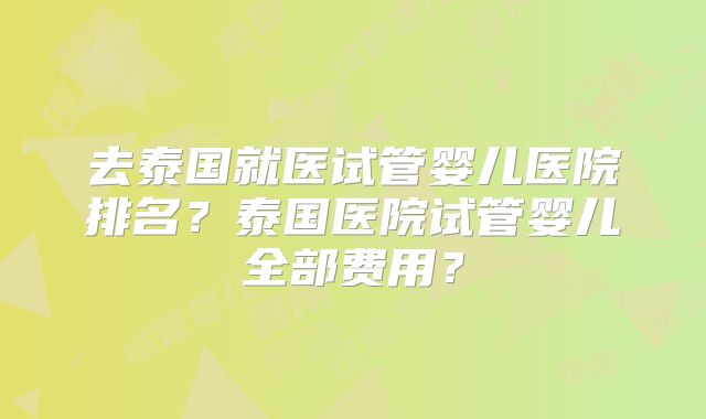 去泰国就医试管婴儿医院排名?泰国医院试管婴儿全部费用?