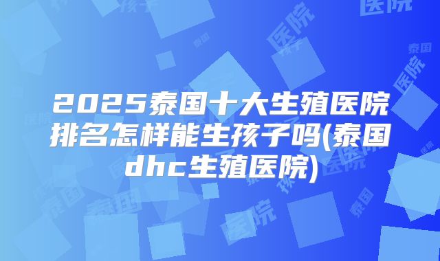 2025泰国十大生殖医院排名怎样能生孩子吗(泰国dhc生殖医院)