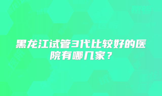 黑龙江试管3代比较好的医院有哪几家？