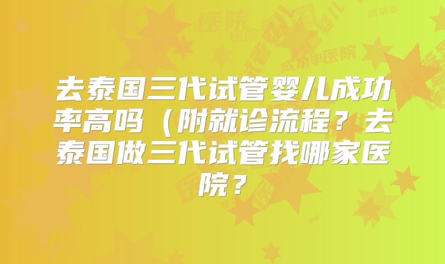 去泰国三代试管婴儿成功率高吗（附就诊流程？去泰国做三代试管找哪家医院？