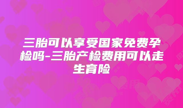 三胎可以享受国家免费孕检吗-三胎产检费用可以走生育险