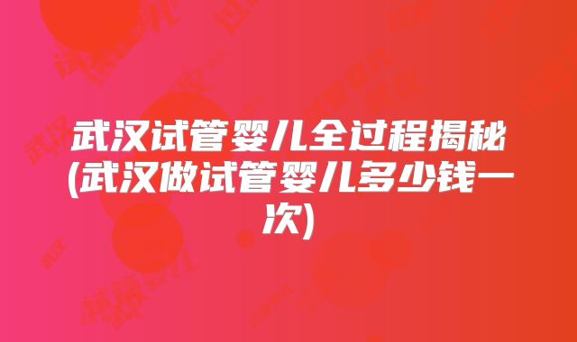 武汉试管婴儿全过程揭秘(武汉做试管婴儿多少钱一次)