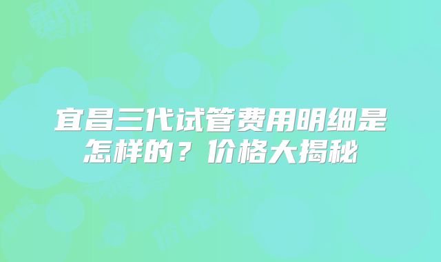 宜昌三代试管费用明细是怎样的?价格大揭秘