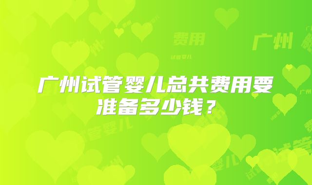 广州试管婴儿总共费用要准备多少钱？