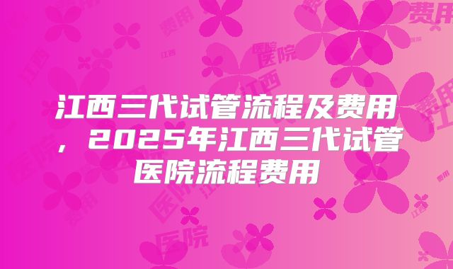 江西三代试管流程及费用，2025年江西三代试管医院流程费用