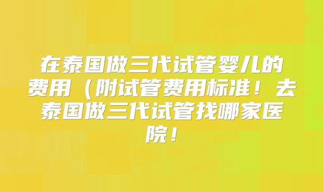 在泰国做三代试管婴儿的费用（附试管费用标准！去泰国做三代试管找哪家医院！