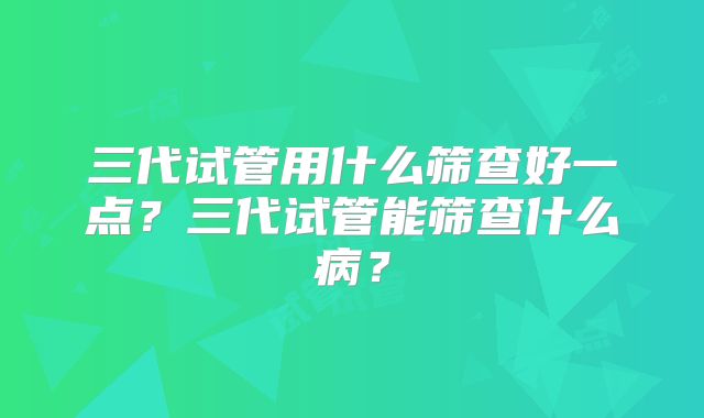 三代试管用什么筛查好一点?三代试管能筛查什么病?