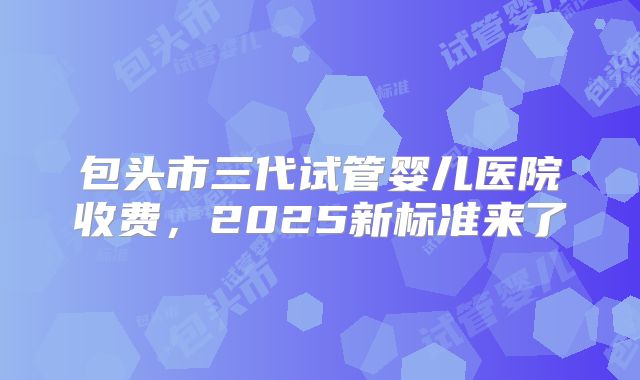包头市三代试管婴儿医院收费,2025新标准来了