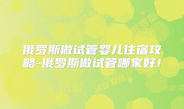 俄罗斯做试管婴儿住宿攻略-俄罗斯做试管哪家好！