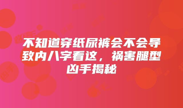 不知道穿纸尿裤会不会导致内八字看这，祸害腿型凶手揭秘