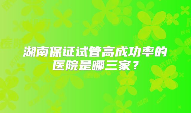 湖南保证试管高成功率的医院是哪三家？
