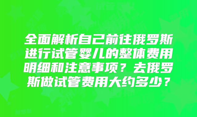 全面解析自己前往俄罗斯进行试管婴儿的整体费用明细和注意事项？去俄罗斯做试管费用大约多少？
