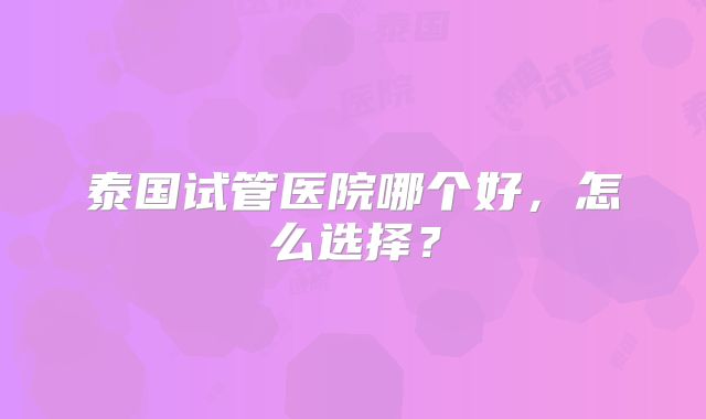泰国试管医院哪个好，怎么选择？