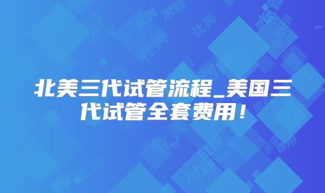 北美三代试管流程_美国三代试管全套费用！