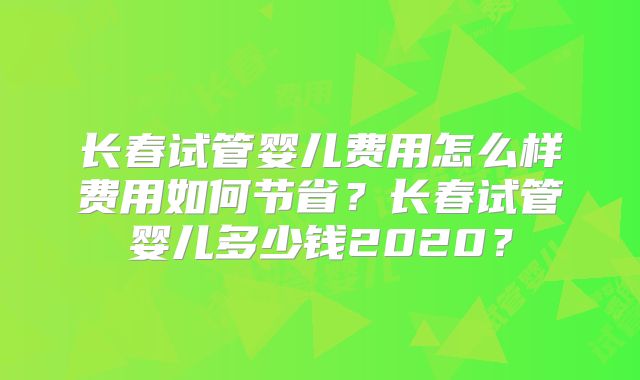 长春试管婴儿费用怎么样费用如何节省？长春试管婴儿多少钱2020？