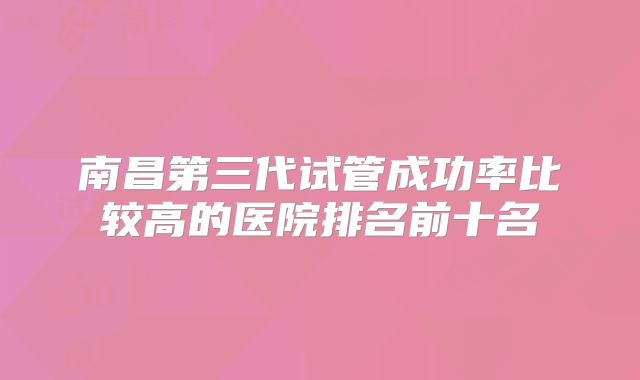 南昌第三代试管成功率比较高的医院排名前十名
