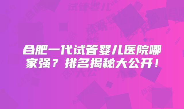 合肥一代试管婴儿医院哪家强？排名揭秘大公开！