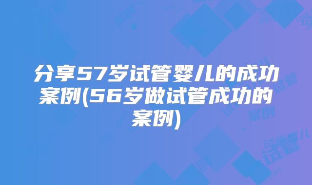 分享57岁试管婴儿的成功案例(56岁做试管成功的案例)