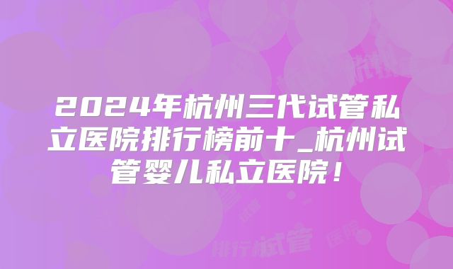 2024年杭州三代试管私立医院排行榜前十_杭州试管婴儿私立医院!