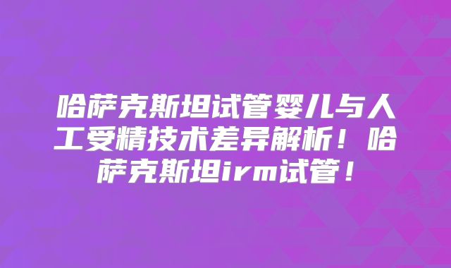 哈萨克斯坦试管婴儿与人工受精技术差异解析！哈萨克斯坦irm试管！