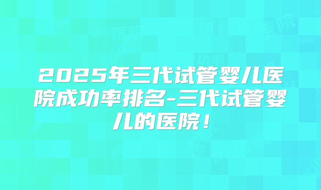 2025年三代试管婴儿医院成功率排名-三代试管婴儿的医院!