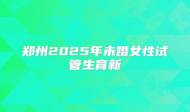 郑州2025年未婚女性试管生育新