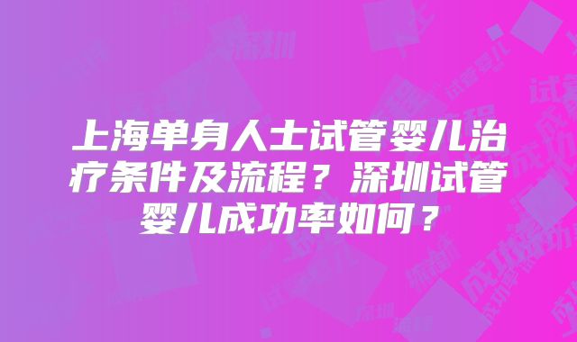 上海单身人士试管婴儿治疗条件及流程?深圳试管婴儿成功率如何?