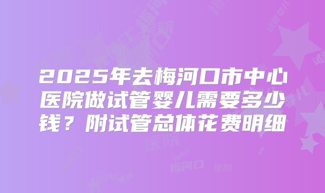 2025年去梅河口市中心医院做试管婴儿需要多少钱？附试管总体花费明细