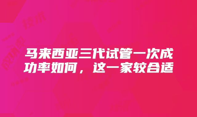 马来西亚三代试管一次成功率如何,这一家较合适