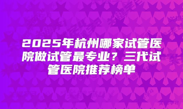 2025年杭州哪家试管医院做试管最专业？三代试管医院推荐榜单