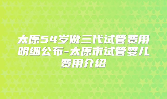 太原54岁做三代试管费用明细公布-太原市试管婴儿费用介绍