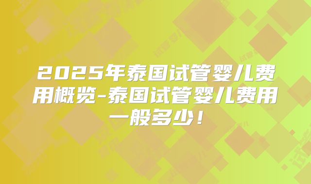 2025年泰国试管婴儿费用概览-泰国试管婴儿费用一般多少！