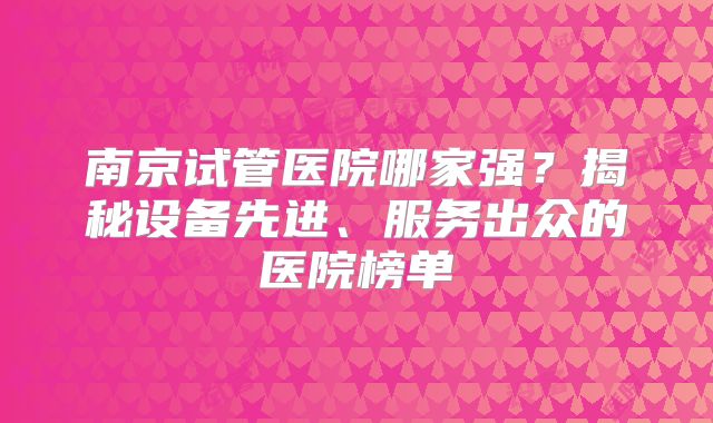 南京试管医院哪家强？揭秘设备先进、服务出众的医院榜单