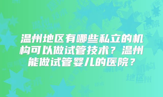 温州地区有哪些私立的机构可以做试管技术？温州能做试管婴儿的医院？