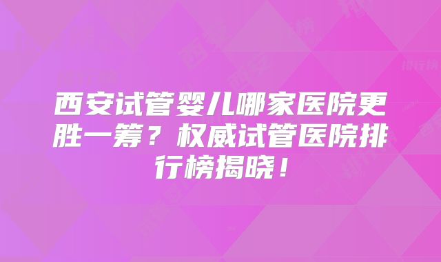 西安试管婴儿哪家医院更胜一筹？权威试管医院排行榜揭晓！
